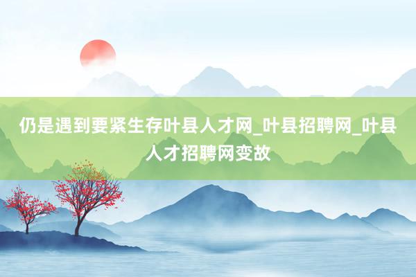 仍是遇到要紧生存叶县人才网_叶县招聘网_叶县人才招聘网变故