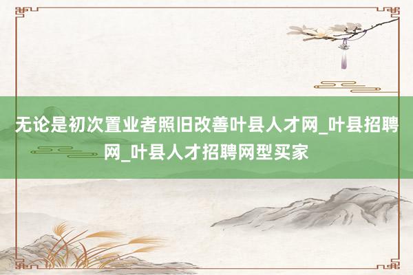 无论是初次置业者照旧改善叶县人才网_叶县招聘网_叶县人才招聘网型买家