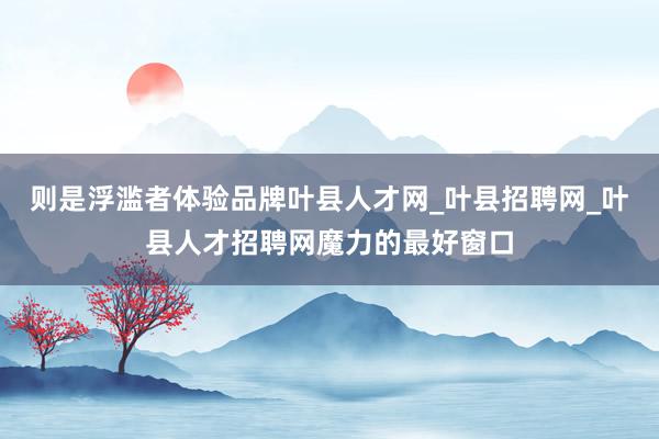则是浮滥者体验品牌叶县人才网_叶县招聘网_叶县人才招聘网魔力的最好窗口